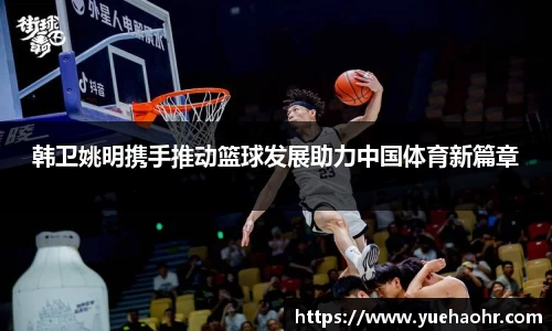 韩卫姚明携手推动篮球发展助力中国体育新篇章